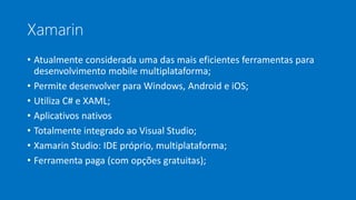 Xamarin
• Atualmente considerada uma das mais eficientes ferramentas para
desenvolvimento mobile multiplataforma;
• Permite desenvolver para Windows, Android e iOS;
• Utiliza C# e XAML;
• Aplicativos nativos
• Totalmente integrado ao Visual Studio;
• Xamarin Studio: IDE próprio, multiplataforma;
• Ferramenta paga (com opções gratuitas);
 