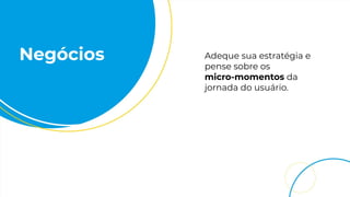 Negócios Adeque sua estratégia e
pense sobre os
micro-momentos da
jornada do usuário.
 