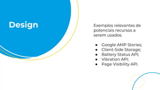 Design Exemplos relevantes de
potenciais recursos a
serem usados.
● Google AMP Stories;
● Client-Side Storage;
● Battery Status API;
● Vibration API;
● Page Visibility API.
 