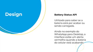 Design Battery Status API
Utilizado para saber se a
bateria está por acabar ou
sendo carregada.
Ainda no exemplo do
WhatsApp para Desktop, a
interface exibe um alerta
vermelho quando a bateria
do celular está acabando.
 