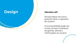 Design Vibration API
Através desse recurso é
possível vibrar o aparelho
do usuário.
A funcionalidade pode ser
muito útil para interfaces
de games, alertas e
notiﬁcações ao usuário.
 