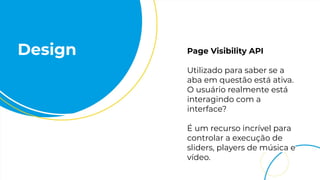 Design Page Visibility API
Utilizado para saber se a
aba em questão está ativa.
O usuário realmente está
interagindo com a
interface?
É um recurso incrível para
controlar a execução de
sliders, players de música e
vídeo.
 