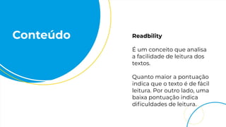Conteúdo Readbility
É um conceito que analisa
a facilidade de leitura dos
textos.
Quanto maior a pontuação
indica que o texto é de fácil
leitura. Por outro lado, uma
baixa pontuação indica
diﬁculdades de leitura.
 