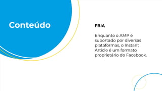 Conteúdo FBIA
Enquanto o AMP é
suportado por diversas
plataformas, o Instant
Article é um formato
proprietário do Facebook.
 