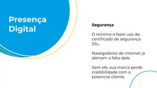 Presença
Digital
Segurança
O mínimo é fazer uso do
certiﬁcado de segurança
SSL.
Navegadores de internet já
alertam a falta dele.
Sem ele, sua marca perde
credibilidade com o
potencial cliente.
 