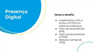 Presença
Digital
Vença o desaﬁo.
● Implemente o SSL e
tenha o HTTPS em
todos os endereços;
● Faça uso do protocolo
IPv6;
● Faço uso do protocolo
HTTP/2;
● Reduza o tempo de
TTFB.
 