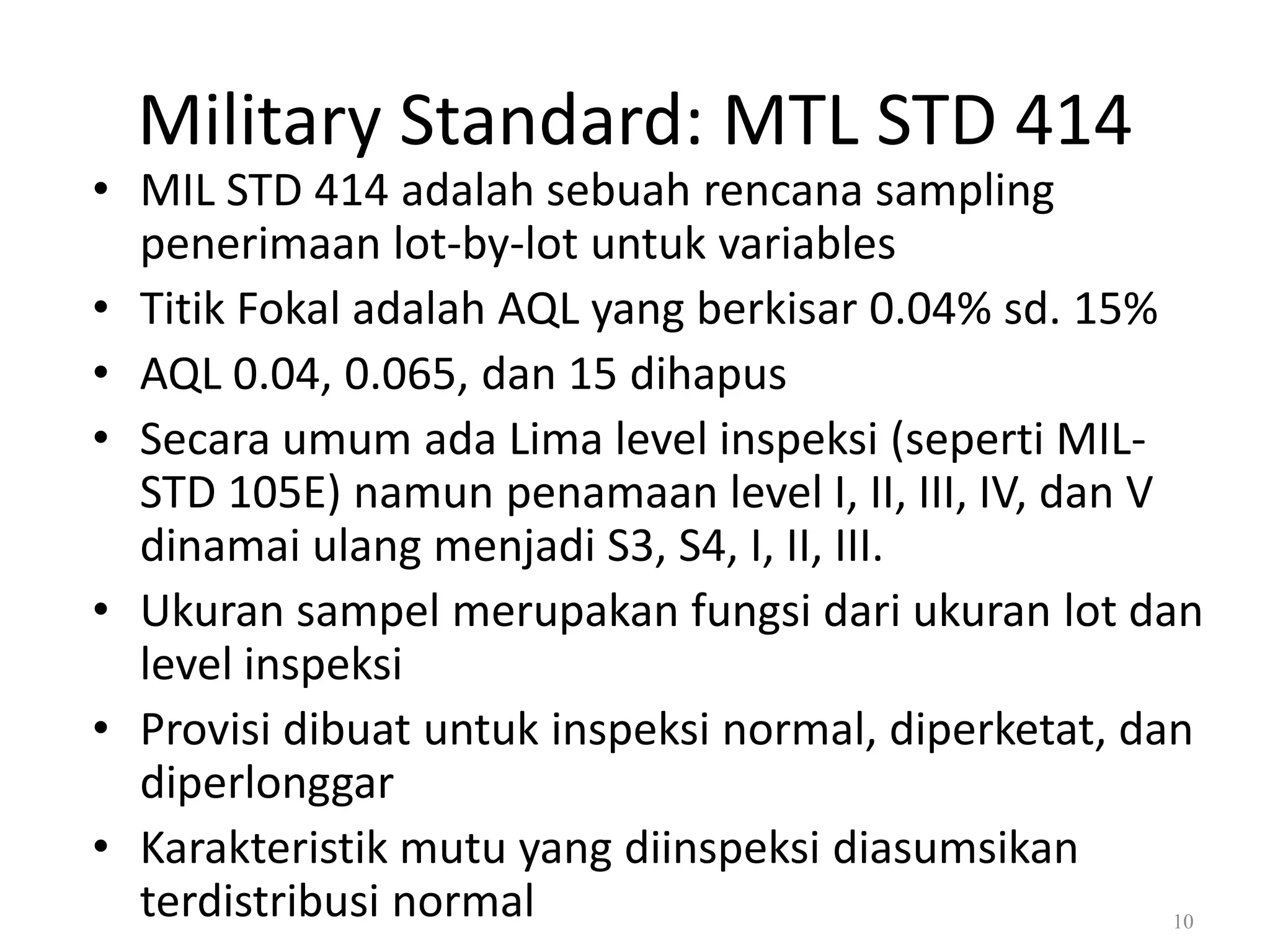 Dr. Karndee Prichanont

IES331 1/2005

Military Standard: MTL STD 414

• MIL STD 414 adalah sebuah rencana sampling
penerimaan lot-by-lot untuk variables
• Titik Fokal adalah AQL yang berkisar 0.04% sd. 15%
• AQL 0.04, 0.065, dan 15 dihapus
• Secara umum ada Lima level inspeksi (seperti MILSTD 105E) namun penamaan level I, II, III, IV, dan V
dinamai ulang menjadi S3, S4, I, II, III.
• Ukuran sampel merupakan fungsi dari ukuran lot dan
level inspeksi
• Provisi dibuat untuk inspeksi normal, diperketat, dan
diperlonggar
• Karakteristik mutu yang diinspeksi diasumsikan
terdistribusi normal
10

 