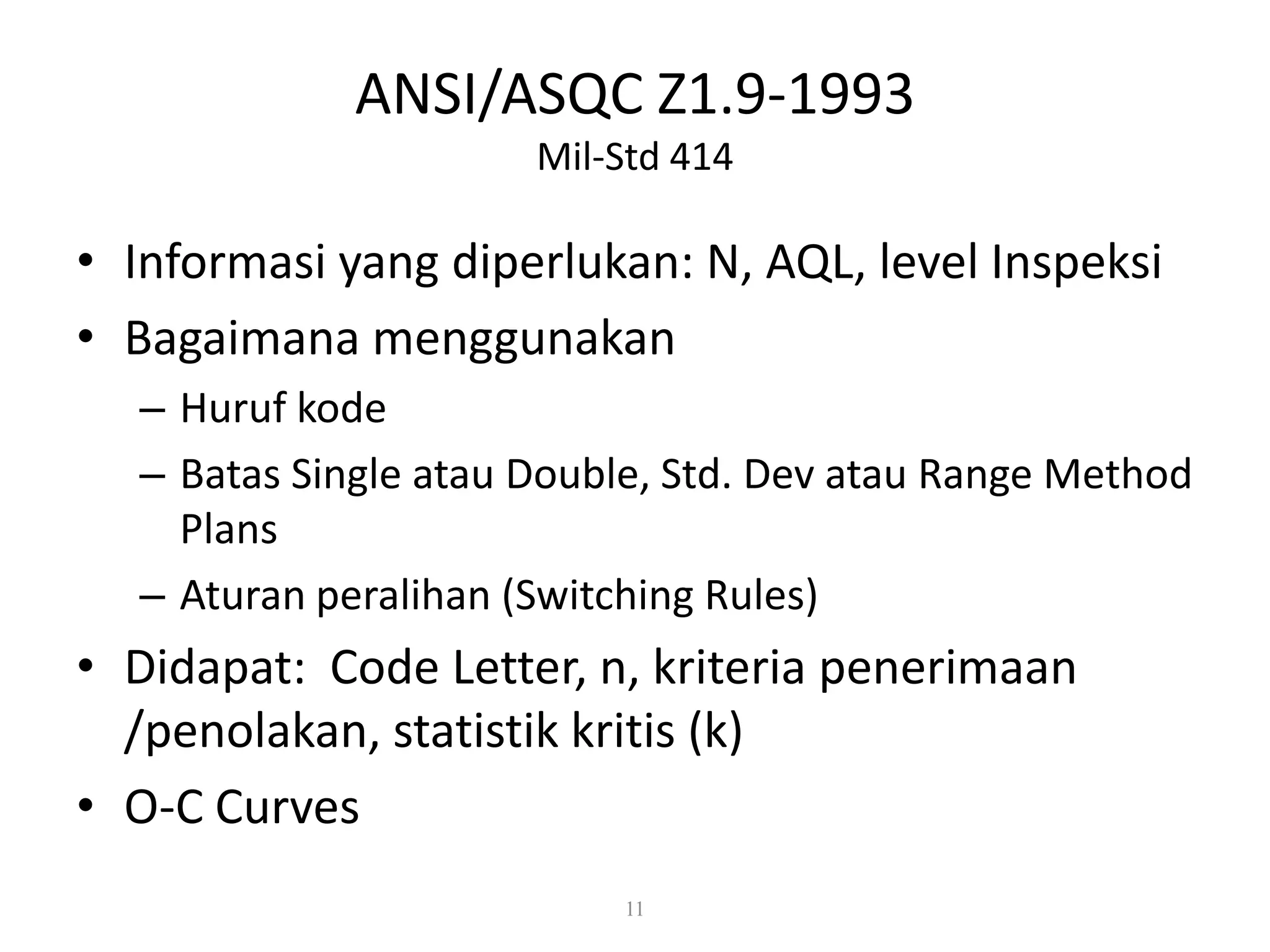 Dr. Karndee Prichanont

IES331 1/2005

ANSI/ASQC Z1.9-1993
Mil-Std 414

• Informasi yang diperlukan: N, AQL, level Inspeksi
• Bagaimana menggunakan
– Huruf kode
– Batas Single atau Double, Std. Dev atau Range Method
Plans
– Aturan peralihan (Switching Rules)

• Didapat: Code Letter, n, kriteria penerimaan
/penolakan, statistik kritis (k)
• O-C Curves
11

 