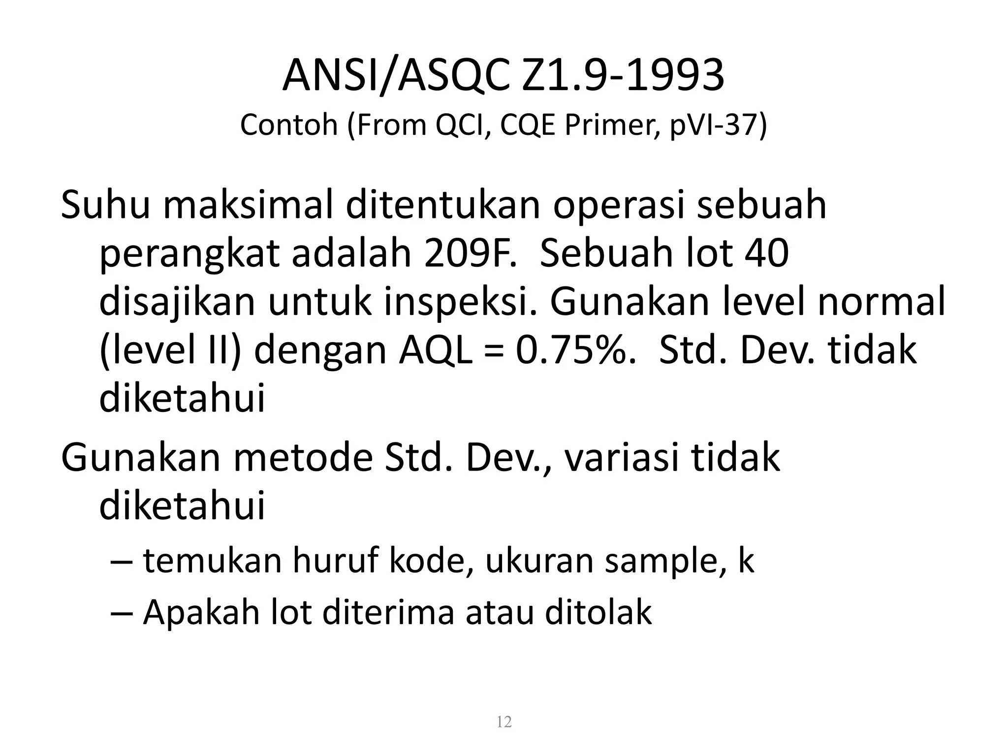 Dr. Karndee Prichanont

IES331 1/2005

ANSI/ASQC Z1.9-1993
Contoh (From QCI, CQE Primer, pVI-37)

Suhu maksimal ditentukan operasi sebuah
perangkat adalah 209F. Sebuah lot 40
disajikan untuk inspeksi. Gunakan level normal
(level II) dengan AQL = 0.75%. Std. Dev. tidak
diketahui
Gunakan metode Std. Dev., variasi tidak
diketahui
– temukan huruf kode, ukuran sample, k
– Apakah lot diterima atau ditolak
12

 