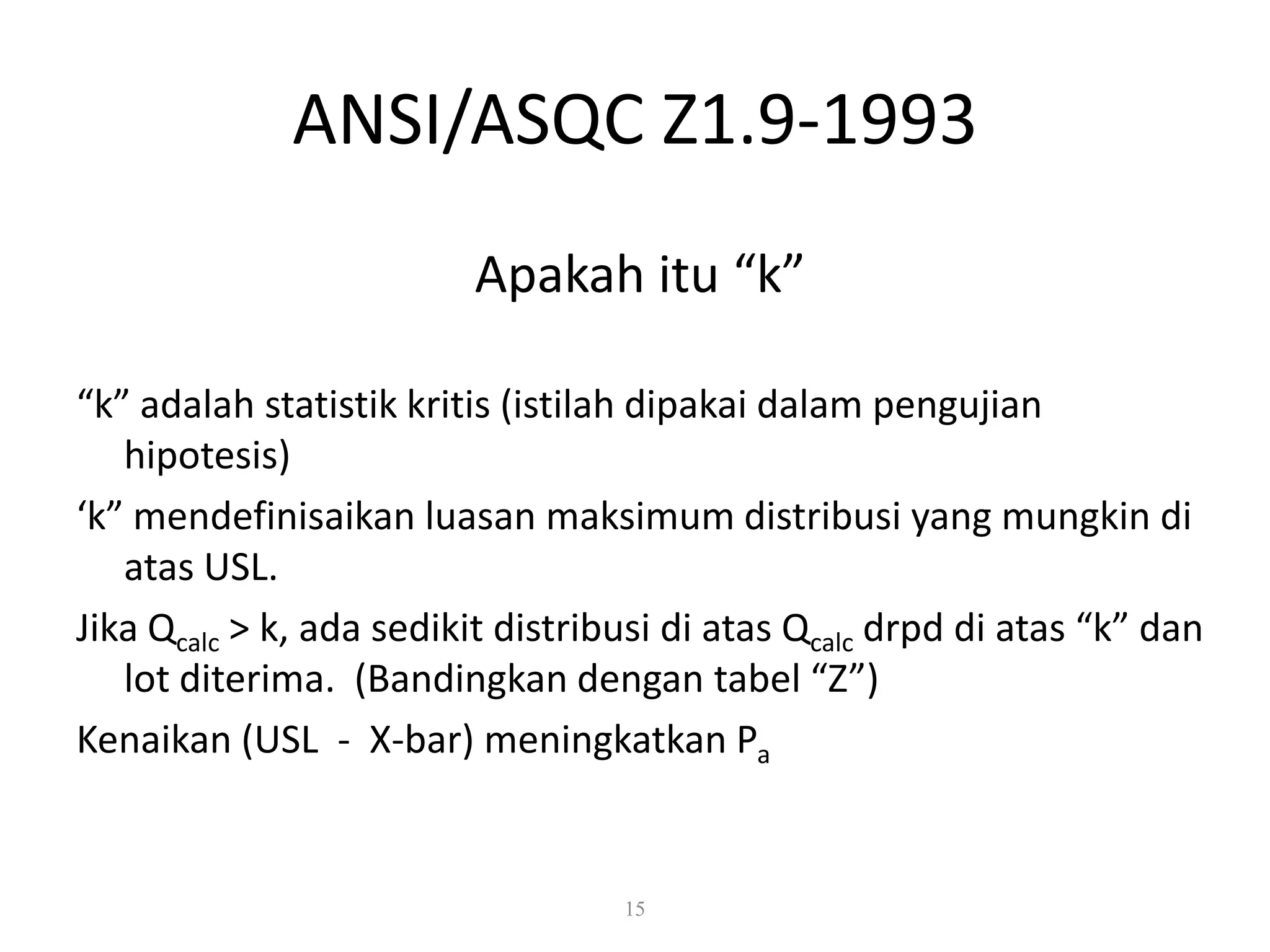 Dr. Karndee Prichanont

IES331 1/2005

ANSI/ASQC Z1.9-1993
Apakah itu “k”
“k” adalah statistik kritis (istilah dipakai dalam pengujian
hipotesis)
‘k” mendefinisaikan luasan maksimum distribusi yang mungkin di
atas USL.
Jika Qcalc > k, ada sedikit distribusi di atas Qcalc drpd di atas “k” dan
lot diterima. (Bandingkan dengan tabel “Z”)
Kenaikan (USL - X-bar) meningkatkan Pa

15

 