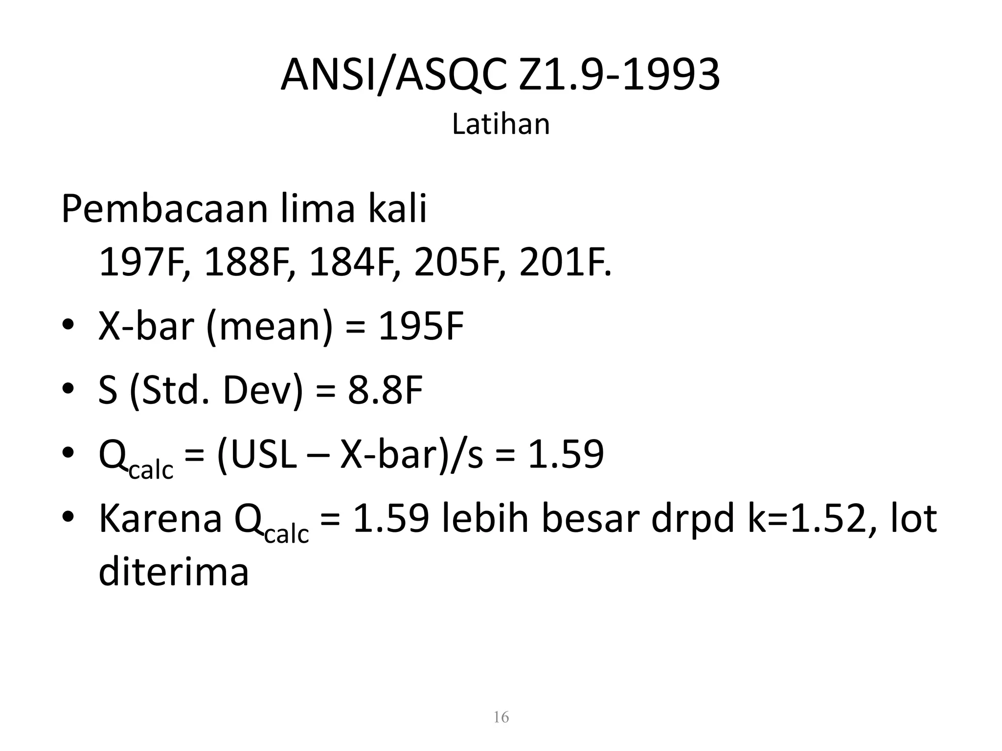 Dr. Karndee Prichanont

IES331 1/2005

ANSI/ASQC Z1.9-1993
Latihan

Pembacaan lima kali
197F, 188F, 184F, 205F, 201F.
• X-bar (mean) = 195F
• S (Std. Dev) = 8.8F
• Qcalc = (USL – X-bar)/s = 1.59
• Karena Qcalc = 1.59 lebih besar drpd k=1.52, lot
diterima

16

 