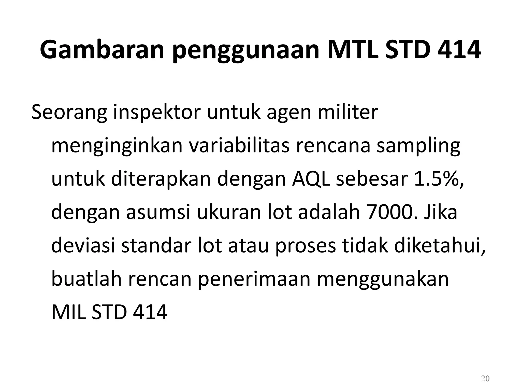 Dr. Karndee Prichanont

IES331 1/2005

Gambaran penggunaan MTL STD 414
Seorang inspektor untuk agen militer
menginginkan variabilitas rencana sampling
untuk diterapkan dengan AQL sebesar 1.5%,
dengan asumsi ukuran lot adalah 7000. Jika
deviasi standar lot atau proses tidak diketahui,
buatlah rencan penerimaan menggunakan
MIL STD 414
20

 