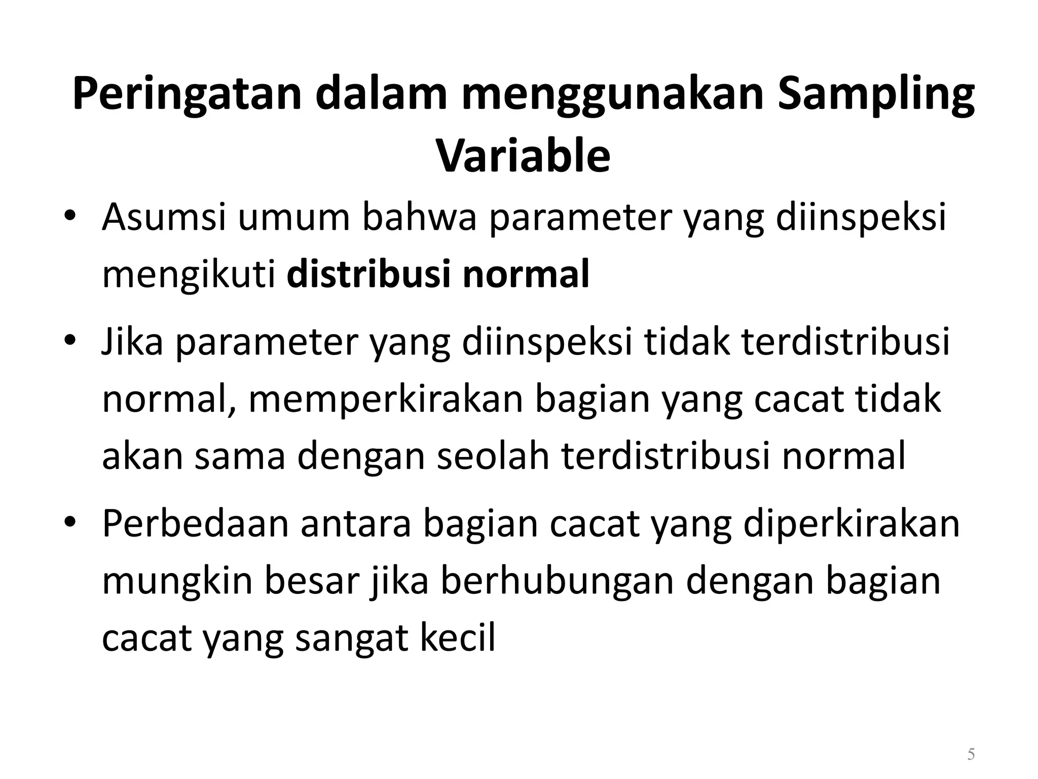 Dr. Karndee Prichanont

IES331 1/2005

Peringatan dalam menggunakan Sampling
Variable
• Asumsi umum bahwa parameter yang diinspeksi
mengikuti distribusi normal
• Jika parameter yang diinspeksi tidak terdistribusi
normal, memperkirakan bagian yang cacat tidak
akan sama dengan seolah terdistribusi normal
• Perbedaan antara bagian cacat yang diperkirakan
mungkin besar jika berhubungan dengan bagian
cacat yang sangat kecil
5

 