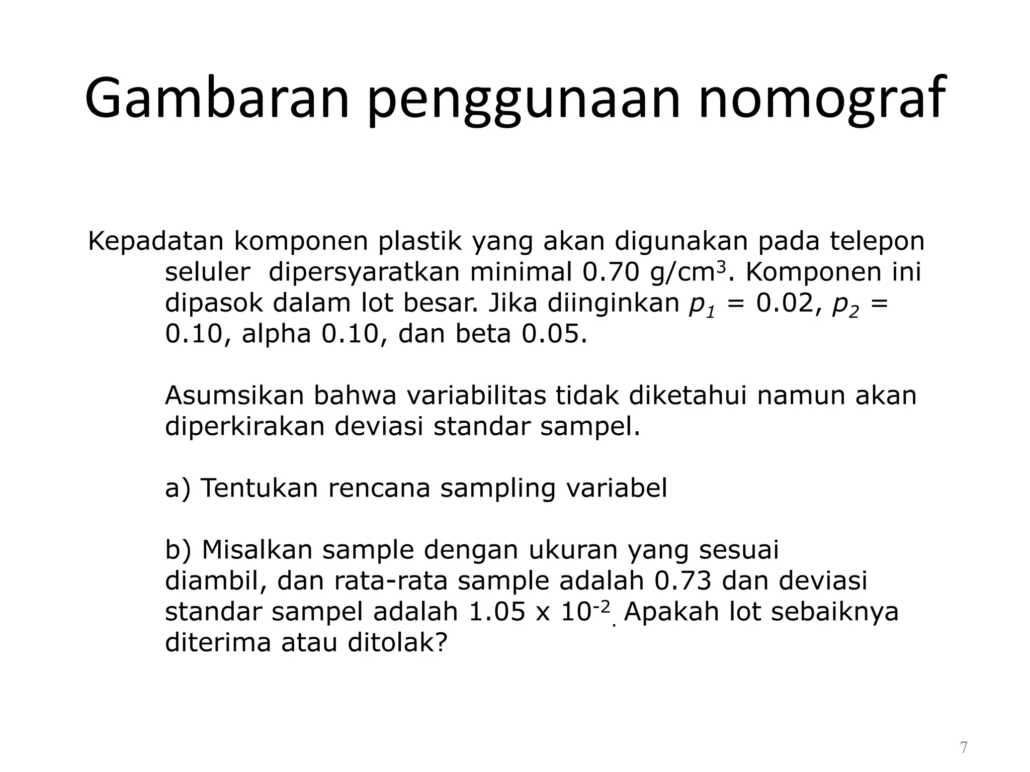 Dr. Karndee Prichanont

IES331 1/2005

Gambaran penggunaan nomograf
Kepadatan komponen plastik yang akan digunakan pada telepon
seluler dipersyaratkan minimal 0.70 g/cm3. Komponen ini
dipasok dalam lot besar. Jika diinginkan p1 = 0.02, p2 =
0.10, alpha 0.10, dan beta 0.05.

Asumsikan bahwa variabilitas tidak diketahui namun akan
diperkirakan deviasi standar sampel.
a) Tentukan rencana sampling variabel
b) Misalkan sample dengan ukuran yang sesuai
diambil, dan rata-rata sample adalah 0.73 dan deviasi
standar sampel adalah 1.05 x 10-2. Apakah lot sebaiknya
diterima atau ditolak?

7

 