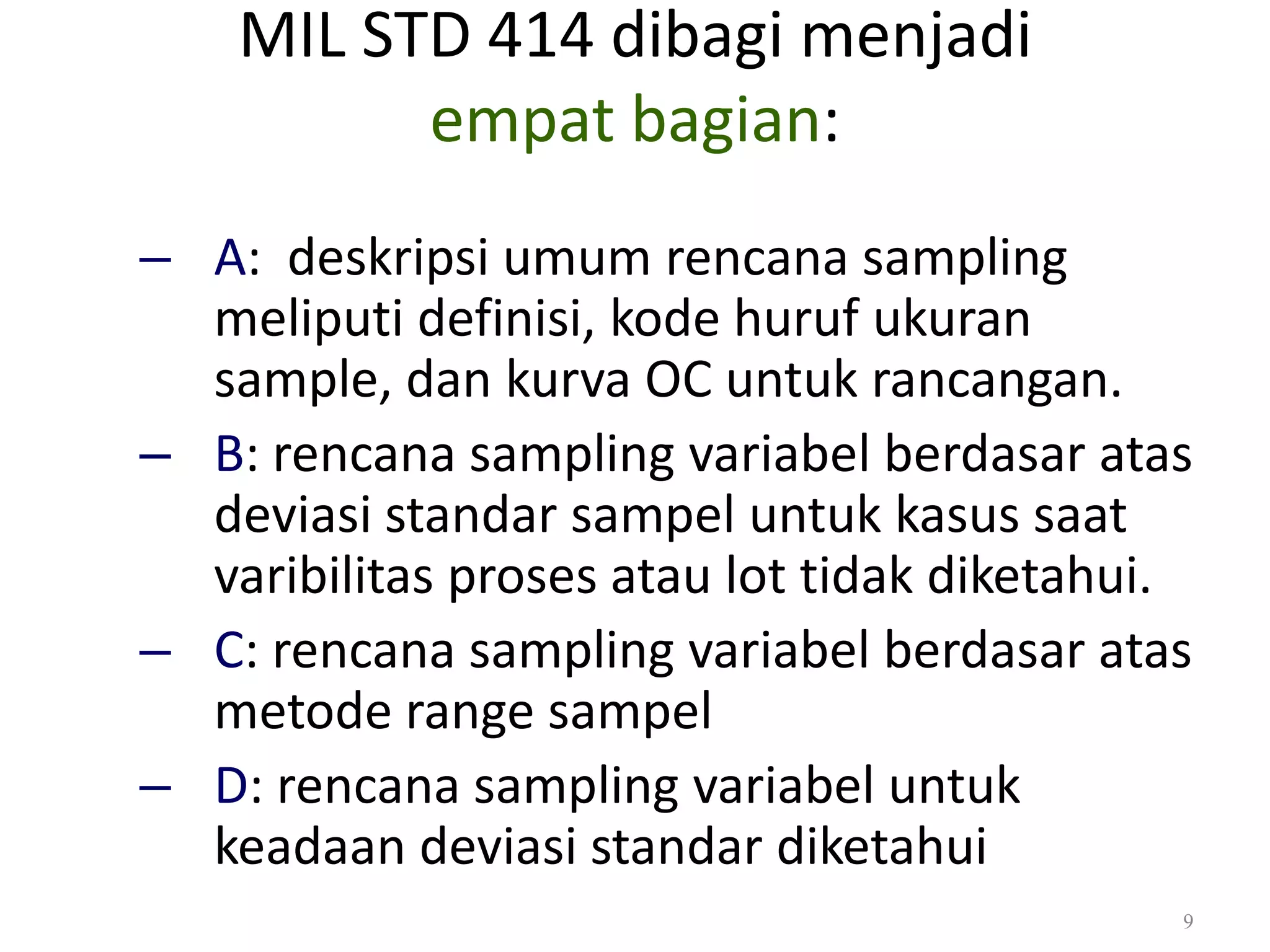 MIL STD 414 dibagi menjadi
empat bagian:
Dr. Karndee Prichanont

IES331 1/2005

– A: deskripsi umum rencana sampling
meliputi definisi, kode huruf ukuran
sample, dan kurva OC untuk rancangan.
– B: rencana sampling variabel berdasar atas
deviasi standar sampel untuk kasus saat
varibilitas proses atau lot tidak diketahui.
– C: rencana sampling variabel berdasar atas
metode range sampel
– D: rencana sampling variabel untuk
keadaan deviasi standar diketahui
9

 