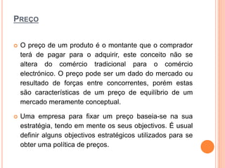 PREÇO
 O preço de um produto é o montante que o comprador
terá de pagar para o adquirir, este conceito não se
altera do comércio tradicional para o comércio
electrónico. O preço pode ser um dado do mercado ou
resultado de forças entre concorrentes, porém estas
são características de um preço de equilíbrio de um
mercado meramente conceptual.
 Uma empresa para fixar um preço baseia-se na sua
estratégia, tendo em mente os seus objectivos. É usual
definir alguns objectivos estratégicos utilizados para se
obter uma política de preços.
 