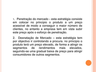 1. Penetração do mercado - esta estratégia consiste
em colocar no principio o produto a um preço
acessível de modo a conseguir o maior número de
clientes, no entanto a empresa tem em vista subir
este preço após o esforço de penetração.
2. Desnatação de Mercado – esta estratégia tem
por objectivo ir controlando a procura. no principio o
produto terá um preço elevado, de forma a atingir os
segmentos de rendimentos mais elevados,
seguindo-se uma gradual baixa de preço para atingir
consumidores de outros segmentos.
 