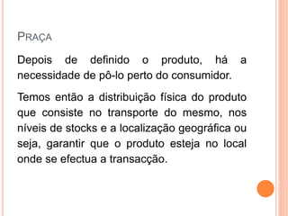PRAÇA
Depois de definido o produto, há a
necessidade de pô-lo perto do consumidor.
Temos então a distribuição física do produto
que consiste no transporte do mesmo, nos
níveis de stocks e a localização geográfica ou
seja, garantir que o produto esteja no local
onde se efectua a transacção.
 