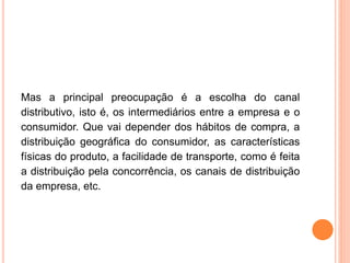 Mas a principal preocupação é a escolha do canal
distributivo, isto é, os intermediários entre a empresa e o
consumidor. Que vai depender dos hábitos de compra, a
distribuição geográfica do consumidor, as características
físicas do produto, a facilidade de transporte, como é feita
a distribuição pela concorrência, os canais de distribuição
da empresa, etc.
 