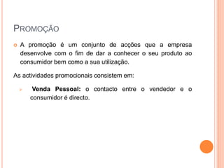 PROMOÇÃO
 A promoção é um conjunto de acções que a empresa
desenvolve com o fim de dar a conhecer o seu produto ao
consumidor bem como a sua utilização.
As actividades promocionais consistem em:
 Venda Pessoal: o contacto entre o vendedor e o
consumidor é directo.
 