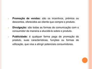  Promoção de vendas: são os incentivos, prémios ou
descontos, oferecidos ao cliente que compre o produto.
 Divulgação: são todas as formas de comunicação com o
consumidor de maneira a elucidá-lo sobre o produto.
 Publicidade: é qualquer forma paga de promoção do
produto, suas características, funções ou formas de
utilização, que visa a atingir potenciais consumidores.
 
