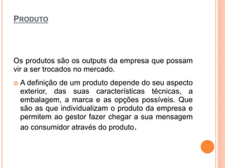 PRODUTO
Os produtos são os outputs da empresa que possam
vir a ser trocados no mercado.
 A definição de um produto depende do seu aspecto
exterior, das suas características técnicas, a
embalagem, a marca e as opções possíveis. Que
são as que individualizam o produto da empresa e
permitem ao gestor fazer chegar a sua mensagem
ao consumidor através do produto.
 