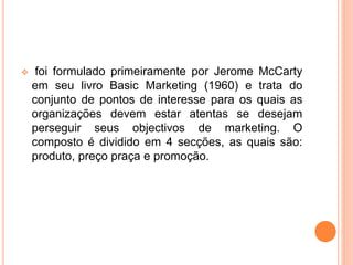  foi formulado primeiramente por Jerome McCarty
em seu livro Basic Marketing (1960) e trata do
conjunto de pontos de interesse para os quais as
organizações devem estar atentas se desejam
perseguir seus objectivos de marketing. O
composto é dividido em 4 secções, as quais são:
produto, preço praça e promoção.
 