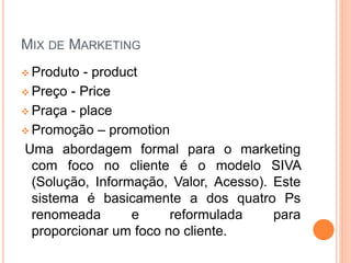 MIX DE MARKETING
 Produto - product
 Preço - Price
 Praça - place
 Promoção – promotion
Uma abordagem formal para o marketing
com foco no cliente é o modelo SIVA
(Solução, Informação, Valor, Acesso). Este
sistema é basicamente a dos quatro Ps
renomeada e reformulada para
proporcionar um foco no cliente.
 