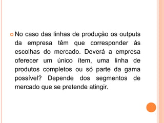  No caso das linhas de produção os outputs
da empresa têm que corresponder ás
escolhas do mercado. Deverá a empresa
oferecer um único ítem, uma linha de
produtos completos ou só parte da gama
possível? Depende dos segmentos de
mercado que se pretende atingir.
 
