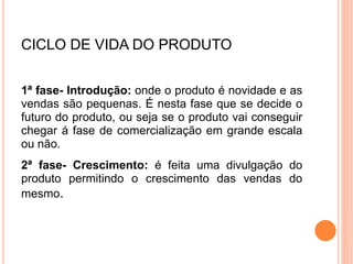 CICLO DE VIDA DO PRODUTO
1ª fase- Introdução: onde o produto é novidade e as
vendas são pequenas. É nesta fase que se decide o
futuro do produto, ou seja se o produto vai conseguir
chegar á fase de comercialização em grande escala
ou não.
2ª fase- Crescimento: é feita uma divulgação do
produto permitindo o crescimento das vendas do
mesmo.
 