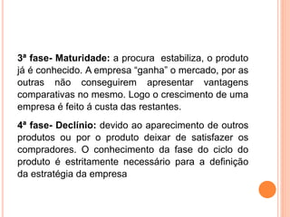 3ª fase- Maturidade: a procura estabiliza, o produto
já é conhecido. A empresa “ganha” o mercado, por as
outras não conseguirem apresentar vantagens
comparativas no mesmo. Logo o crescimento de uma
empresa é feito á custa das restantes.
4ª fase- Declínio: devido ao aparecimento de outros
produtos ou por o produto deixar de satisfazer os
compradores. O conhecimento da fase do ciclo do
produto é estritamente necessário para a definição
da estratégia da empresa
 