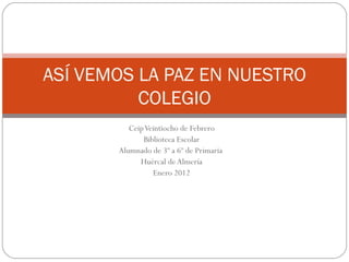 ASÍ VEMOS LA PAZ EN NUESTRO
          COLEGIO
          Ceip Veintiocho de Febrero
              Biblioteca Escolar
       Alumnado de 3º a 6º de Primaria
             Huércal de Almería
                 Enero 2012
 