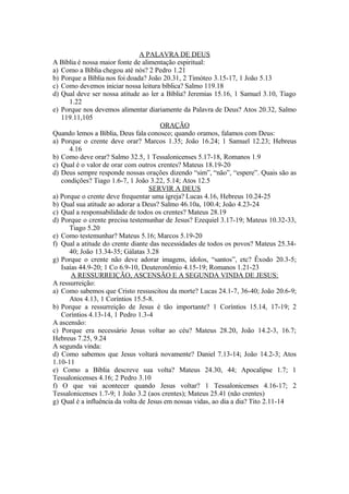 A PALAVRA DE DEUS
A Bíblia é nossa maior fonte de alimentação espiritual:
a) Como a Bíblia chegou até nós? 2 Pedro 1.21
b) Porque a Bíblia nos foi doada? João 20.31, 2 Timóteo 3.15-17, 1 João 5.13
c) Como devemos iniciar nossa leitura bíblica? Salmo 119.18
d) Qual deve ser nossa atitude ao ler a Bíblia? Jeremias 15.16, 1 Samuel 3.10, Tiago
      1.22
e) Porque nos devemos alimentar diariamente da Palavra de Deus? Atos 20.32, Salmo
   119.11,105
                                       ORAÇÃO
Quando lemos a Bíblia, Deus fala conosco; quando oramos, falamos com Deus:
a) Porque o crente deve orar? Marcos 1.35; João 16.24; 1 Samuel 12.23; Hebreus
      4.16
b) Como deve orar? Salmo 32.5, 1 Tessalonicenses 5.17-18, Romanos 1.9
c) Qual é o valor de orar com outros crentes? Mateus 18.19-20
d) Deus sempre responde nossas orações dizendo “sim”, “não”, “espere”. Quais são as
   condições? Tiago 1.6-7, 1 João 3.22, 5.14; Atos 12.5
                                   SERVIR A DEUS
a) Porque o crente deve frequentar uma igreja? Lucas 4.16, Hebreus 10.24-25
b) Qual sua atitude ao adorar a Deus? Salmo 46.10a, 100.4; João 4.23-24
c) Qual a responsabilidade de todos os crentes? Mateus 28.19
d) Porque o crente precisa testemunhar de Jesus? Ezequiel 3.17-19; Mateus 10.32-33,
      Tiago 5.20
e) Como testemunhar? Mateus 5.16; Marcos 5.19-20
f) Qual a atitude do crente diante das necessidades de todos os povos? Mateus 25.34-
      40; João 13.34-35; Gálatas 3.28
g) Porque o crente não deve adorar imagens, ídolos, “santos”, etc? Êxodo 20.3-5;
   Isaías 44.9-20; 1 Co 6.9-10, Deuteronômio 4.15-19; Romanos 1.21-23
       A RESSURREIÇÃO, ASCENSÃO E A SEGUNDA VINDA DE JESUS:
A ressurreição:
a) Como sabemos que Cristo ressuscitou da morte? Lucas 24.1-7, 36-40; João 20.6-9;
      Atos 4.13, 1 Coríntios 15.5-8.
b) Porque a ressurreição de Jesus é tão importante? 1 Coríntios 15.14, 17-19; 2
   Coríntios 4.13-14, 1 Pedro 1.3-4
A ascensão:
c) Porque era necessário Jesus voltar ao céu? Mateus 28.20, João 14.2-3, 16.7;
Hebreus 7.25, 9.24
A segunda vinda:
d) Como sabemos que Jesus voltará novamente? Daniel 7.13-14; João 14.2-3; Atos
1.10-11
e) Como a Bíblia descreve sua volta? Mateus 24.30, 44; Apocalipse 1.7; 1
Tessalonicenses 4.16; 2 Pedro 3.10
f) O que vai acontecer quando Jesus voltar? 1 Tessalonicenses 4.16-17; 2
Tessalonicenses 1.7-9; 1 João 3.2 (aos crentes); Mateus 25.41 (não crentes)
g) Qual é a influência da volta de Jesus em nossas vidas, ao dia a dia? Tito 2.11-14
 
