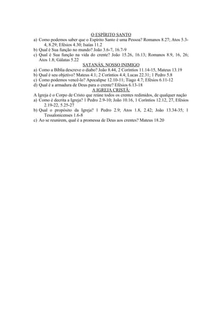 O ESPÍRITO SANTO
a) Como podemos saber que o Espírito Santo é uma Pessoa? Romanos 8.27; Atos 5.3-
      4, 8.29; Efésios 4.30; Isaías 11.2
b) Qual é Sua função no mundo? João 3.6-7, 16.7-9
c) Qual é Sua função na vida do crente? João 15.26, 16.13; Romanos 8.9, 16, 26;
   Atos 1.8; Gálatas 5.22
                             SATANÁS, NOSSO INIMIGO
a) Como a Bíblia descreve o diabo? João 8.44, 2 Coríntios 11.14-15, Mateus 13.19
b) Qual é seu objetivo? Mateus 4.1; 2 Coríntios 4.4; Lucas 22.31; 1 Pedro 5.8
c) Como podemos vencê-lo? Apocalipse 12.10-11; Tiago 4.7; Efésios 6.11-12
d) Qual é a armadura de Deus para o crente? Efésios 6.13-18
                                  A IGREJA CRISTÃ:
A Igreja é o Corpo de Cristo que reúne todos os crentes redimidos, de qualquer nação
a) Como é decrita a Igreja? 1 Pedro 2.9-10; João 10.16, 1 Coríntios 12.12, 27, Efésios
      2.19-22, 5.25-27
b) Qual o propósito da Igreja? 1 Pedro 2.9; Atos 1.8, 2.42; João 13.34-35; 1
      Tessalonicenses 1.6-8
c) Ao se reunirem, qual é a promessa de Deus aos crentes? Mateus 18.20
 
