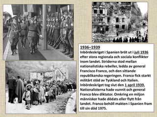 1936–1939
Inbördeskriget i Spanien bröt ut i juli 1936
efter stora regionala och sociala konflikter
inom landet. Striderna stod mellan
nationalistiska rebeller, ledda av general
Francisco Franco, och den sittande
republikanska regeringen. Franco fick starkt
militärt stöd av Tyskland och Italien.
Inbördeskriget tog slut den 1 april 1939.
Nationalisterna hade vunnit och general
Franco blev diktator. Omkring en miljon
människor hade dödats eller flytt från
landet. Franco behöll makten i Spanien fram
till sin död 1975.
 