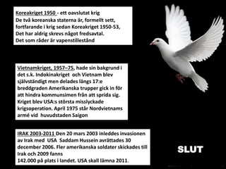 Koreakriget 1950 - ett oavslutat krig
De två koreanska staterna är, formellt sett,
fortfarande i krig sedan Koreakriget 1950-53,
Det har aldrig skrevs något fredsavtal.
Det som råder är vapenstillestånd
IRAK 2003-2011 Den 20 mars 2003 inleddes invasionen
av Irak med USA Saddam Hussein avrättades 30
december 2006. Fler amerikanska soldater skickades till
Irak och 2009 fanns
142.000 på plats i landet. USA skall lämna 2011.
Vietnamkriget, 1957–75, hade sin bakgrund i
det s.k. Indokinakriget och Vietnam blev
självständigt men delades längs 17:e
breddgraden Amerikanska trupper gick in för
att hindra kommunsimen från att sprida sig.
Kriget blev USA:s största misslyckade
krigsoperation. April 1975 står Nordvietnams
armé vid huvudstaden Saigon
SLUT
 