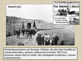 Världsdepressionen når Sverige. I Ådalen, där det råder konflikt på
arbetsmarknaden, utbryter våldsamma kravaller 1931.Fem
personer skjuts ihjäl av militär, den blodigaste incidenten i svensk
arbetarhistoria.
ÅDALEN 1931
 