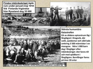 Största humantära
Katastrofen
Ett av dödens epicentrum låg i
fånglägret i Dragsvik, där
svält, sjukdomar och våld lade
omkring 3 500 människor i en
massgrav. Nära 1 000 barn
dog i fångläger efter
inbördeskriget .Det fanns till
och med spädbarn i
fånglägren. Barnfångar fanns
på över 20 orter
Finska inbördeskriget ägde
rum under januari-maj 1918
Vid Finlands frigörelse
från Ryssland dog 35 000
 
