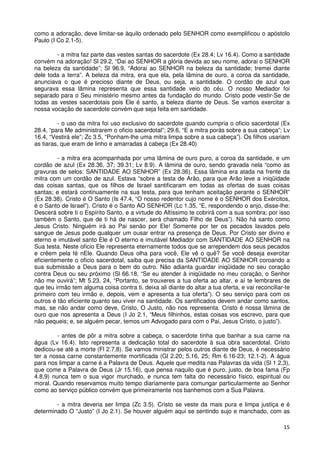 como a adoração, deve limitar-se àquilo ordenado pelo SENHOR como exemplificou o apóstolo
Paulo (I Co 2.1-5).

        - a mitra faz parte das vestes santas do sacerdote (Ex 28.4; Lv 16.4). Como a santidade
convém na adoração! Sl 29.2, “Dai ao SENHOR a glória devida ao seu nome, adorai o SENHOR
na beleza da santidade”; Sl 96.9, “Adorai ao SENHOR na beleza da santidade; tremei diante
dele toda a terra”. A beleza da mitra, era que ela, pela lâmina de ouro, a coroa da santidade,
anunciava o que é precioso diante de Deus, ou seja, a santidade. O cordão de azul que
segurava essa lâmina representa que essa santidade veio do céu. O nosso Mediador foi
separado para o Seu ministério mesmo antes da fundação do mundo. Cristo pode vestir-Se de
todas as vestes sacerdotais pois Ele é santo, a beleza diante de Deus. Se vamos exercitar a
nossa vocação de sacerdote convém que seja feita em santidade.

         - o uso da mitra foi uso exclusivo do sacerdote quando cumpria o oficio sacerdotal (Ex
28.4, “para Me administrarem o oficio sacerdotal”; 29.6, “E a mitra porás sobre a sua cabeça”; Lv
16.4, “Vestirá ele”; Zc 3.5, “Ponham-lhe uma mitra limpa sobre a sua cabeça”). Os filhos usariam
as tiaras, que eram de linho e amarradas à cabeça (Ex 28.40)

         - a mitra era acompanhada por uma lâmina de ouro puro, a coroa da santidade, e um
cordão de azul (Ex 28.36, 37; 39.31; Lv 8.9). A lâmina de ouro, sendo gravada nela “como as
gravuras de selos: SANTIDADE AO SENHOR” (Ex 28.36). Essa lâmina era atada na frente da
mitra com um cordão de azul. Estava “sobre a testa de Arão, para que Arão leve a iniqüidade
das coisas santas, que os filhos de Israel santificaram em todas as ofertas de suas coisas
santas; e estará continuamente na sua testa, para que tenham aceitação perante o SENHOR”
(Ex 28.38). Cristo é O Santo (Is 47.4, “O nosso redentor cujo nome é o SENHOR dos Exércitos,
é o Santo de Israel”). Cristo é o Santo AO SENHOR (Lc 1.35, “E, respondendo o anjo, disse-lhe:
Descerá sobre ti o Espírito Santo, e a virtude do Altíssimo te cobrirá com a sua sombra; por isso
também o Santo, que de ti há de nascer, será chamado Filho de Deus”). Não há santo como
Jesus Cristo. Ninguém irá ao Pai senão por Ele! Somente por ter os pecados lavados pelo
sangue de Jesus pode qualquer um ousar entrar na presença de Deus. Por Cristo ser divino e
eterno e imutável santo Ele é O eterno e imutável Mediador com SANTIDADE AO SENHOR na
Sua testa. Neste oficio Ele representa eternamente todos que se arrependem dos seus pecados
e crêem pela fé nEle. Quando Deus olha para você, Ele vê o quê? Se você deseja exercitar
eficientemente o oficio sacerdotal, saiba que precisa da SANTIDADE AO SENHOR coroando a
sua submissão a Deus para o bem do outro. Não adianta guardar iniqüidade no seu coração
contra Deus ou seu próximo (Sl 66.18, “Se eu atender à iniqüidade no meu coração, o Senhor
não me ouvirá”; Mt 5.23, 24, “Portanto, se trouxeres a tua oferta ao altar, e aí te lembrares de
que teu irmão tem alguma coisa contra ti, deixa ali diante do altar a tua oferta, e vai reconciliar-te
primeiro com teu irmão e, depois, vem e apresenta a tua oferta”). O seu serviço para com os
outros é tão eficiente quanto seu viver na santidade. Os santificados devem andar como santos,
mas, se não andar como deve, Cristo, O Justo, não nos representa. Cristo é nossa lâmina de
ouro que nos apresenta a Deus (I Jo 2.1, “Meus filhinhos, estas coisas vos escrevo, para que
não pequeis; e, se alguém pecar, temos um Advogado para com o Pai, Jesus Cristo, o justo”).

         - antes de pôr a mitra sobre a cabeça, o sacerdote tinha que banhar a sua carne na
água (Lv 16.4). Isto representa a dedicação total do sacerdote à sua obra sacerdotal. Cristo
dedicou-se até a morte (Fl 2.7,8). Se vamos ministrar pelos outros diante de Deus, é necessário
ter a nossa carne constantemente mortificada (Gl 2.20; 5.16, 25; Rm 6.16-23; 12.1-2). A água
para nos limpar a carne é a Palavra de Deus. Aquele que medita nas Palavras da vida (Sl 1.2,3),
que come a Palavra de Deus (Jr 15.16), que pensa naquilo que é puro, justo, de boa fama (Fp
4.8,9) nunca tem o sua vigor murchado, e nunca tem falta do necessário físico, espiritual ou
moral. Quando reservamos muito tempo diariamente para comungar particularmente ao Senhor
como ao serviço público convém que primeiramente nos banhemos com a Sua Palavra.

        - a mitra deveria ser limpa (Zc 3.5). Cristo se veste da mais pura e limpa justiça e é
determinado O “Justo” (I Jo 2.1). Se houver alguém aqui se sentindo sujo e manchado, com as

                                                                                                   15
 