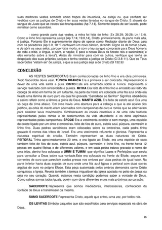 suas melhores vestes somente como trapos da imundícia, ou esteja nu, que venham ser
vestidos com as justiças de Cristo e ter suas vestes lavadas no sangue de Cristo. É através do
sangue do Justo que as vestes são branqueadas (Ap 7.14). Somente depois de ser lavado, pode
ministrar como sacerdote.

         - como grande parte das vestes, a mitra foi feita de linho (Ex 28.39; 39.28; Lv 16.4).
Como o linho fino representa justiça (Ap 7.14; 19.8,14), Cristo, primeiramente, da parte mais alta,
é justiça. Portanto Ele é supremamente digno de operar como Mediador diante de Deus para
com os pecadores (Ap 5.9, 10 “E cantavam um novo cântico, dizendo: Digno és de tomar o livro,
e de abrir os seus selos; porque foste morto, e com o teu sangue compraste para Deus homens
de toda a tribo, e língua, e povo, e nação; E para o nosso Deus os fizeste reis e sacerdotes; e
eles reinarão sobre a terra”). Antes de ministrar para com os outros, verifique que tenha se
despojado das suas próprias justiças e tenha vestido a justiça de Cristo (Cl 3.8-11). Que os Teus
sacerdotes “vistam-se” de justiça, e que a sua justiça seja a de Cristo (Sl 132.9)!

CONCLUSÃO
         AS VESTES SACERDOTAIS Eram confeccionadas de linho fino e era obra primorosa.
Todo Sacerdote devia usar. TÚNICA BRANCA Era a primeira a ser colocada. Representando o
dever de uma vida santa e pura. CINTO Este era amarrado sobre a Túnica. Representa o
serviço realizado com sinceridade e pureza. MITRA Era feita de linho fino e enrolado ao redor da
cabeça de Arão em forma de um turbante, na parte da frente era colocada uma fita azul onde era
fixada uma lâmina de ouro puro na qual foi gravada "Santidade ao Senhor" Significa obediência
e assim refletir como a lâmina a glória de Deus. MANTO AZUL Era feito de estofo azul. Era uma
só peça de cima abaixo. Em cima havia uma abertura para a cabeça e que ia até abaixo dos
joelhos, as orlas do manto eram adornadas com campainhas de ouro e romãs que se alternavam
para sinalizar seus movimentos. Simbolizavam as coisas celestiais e de uma vida frutífera
representadas pelas romãs e de testemunhos de vida abundante e os dons espirituais
representados pelas campainhas. ÉFODE Era a vestimenta exterior e sem manga, uma espécie
de colete ligado por um cinto e ombreiras, feito de fios de ouro, estofo azul, púrpura, carmesim e
linho fino. Duas pedras sardônicas eram colocadas sobre as ombreiras, cada pedra tinha
gravado 6 nomes das tribos de Israel. Era uma vestimenta reluzente e gloriosa. Representa a
natureza espiritual do cristão. Também representam as duas naturezas de Cristo.
PEITORAL Tinha aproximadamente 20 cms. e era ligado ao Éfode, era uma espécie de saco
também feito de fios de ouro, estofo azul, púrpura, carmesim e linho fino, na frente havia 12
pedras em quatro fileiras e de diferentes valores, e em cada pedra estava gravado o nome de
uma tribo, dentro fora colocado o URIM E TUMIM que significa Luzes e Perfeições que servia
para consultar a Deus sobre sua vontade.Este era colocado na frente do Éfode, seguro com
correntes de ouro que pareciam cordas presas nos ombros por duas pedras de igual valor. Na
parte inferior havia duas argolas de ouro onde uma fita azul ligava o peitoral com duas outras
argolas de ouro no próprio Éfode. Esta peça sustentada pelos ombros demonstra como Cristo
conquistou a Igreja. Revela também a beleza inigualável da Igreja apoiada no peito de Jesus ou
seja no seu coração. Quando estamos nesta condição podemos saber a vontade de Deus.
Como salvos somos todos iguais, porém com dons diferentes e uns mais próximos ao coração.

        SACERDOTE Representa que somos mediadores, intercessores, conhecedor da
vontade de Deus e transmissor da mesma.

        SUMO SACERDOTE Representa Cristo, aquele que entrou uma vez, por todos nós.

        OS LEVITAS Símbolo daqueles que são escolhidos para serviços especiais na obra de
Deus.


                                                                                                16
 