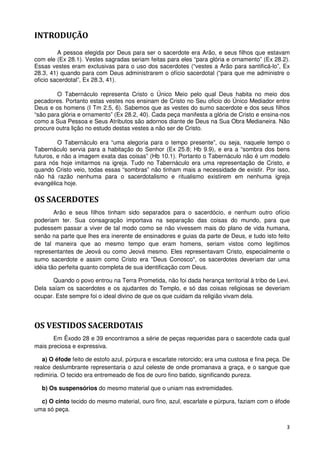 INTRODUÇÃO
         A pessoa elegida por Deus para ser o sacerdote era Arão, e seus filhos que estavam
com ele (Ex 28.1). Vestes sagradas seriam feitas para eles “para glória e ornamento” (Ex 28.2).
Essas vestes eram exclusivas para o uso dos sacerdotes (“vestes a Arão para santificá-lo”, Ex
28.3, 41) quando para com Deus administrarem o ofício sacerdotal (“para que me administre o
oficio sacerdotal”, Ex 28.3, 41).

        O Tabernáculo representa Cristo o Único Meio pelo qual Deus habita no meio dos
pecadores. Portanto estas vestes nos ensinam de Cristo no Seu oficio do Único Mediador entre
Deus e os homens (I Tm 2.5, 6). Sabemos que as vestes do sumo sacerdote e dos seus filhos
“são para glória e ornamento” (Ex 28.2, 40). Cada peça manifesta a glória de Cristo e ensina-nos
como a Sua Pessoa e Seus Atributos são adornos diante de Deus na Sua Obra Medianeira. Não
procure outra lição no estudo destas vestes a não ser de Cristo.

         O Tabernáculo era “uma alegoria para o tempo presente”, ou seja, naquele tempo o
Tabernáculo servia para a habitação do Senhor (Ex 25.8; Hb 9.9), e era a “sombra dos bens
futuros, e não a imagem exata das coisas” (Hb 10.1). Portanto o Tabernáculo não é um modelo
para nós hoje imitarmos na igreja. Tudo no Tabernáculo era uma representação de Cristo, e
quando Cristo veio, todas essas “sombras” não tinham mais a necessidade de existir. Por isso,
não há razão nenhuma para o sacerdotalismo e ritualismo existirem em nenhuma igreja
evangélica hoje.

OS SACERDOTES
        Arão e seus filhos tinham sido separados para o sacerdócio, e nenhum outro ofício
poderiam ter. Sua consagração importava na separação das coisas do mundo, para que
pudessem passar a viver de tal modo como se não vivessem mais do plano de vida humana,
senão na parte que lhes era inerente de ensinadores e guias da parte de Deus, e tudo isto feito
de tal maneira que ao mesmo tempo que eram homens, seriam vistos como legítimos
representantes de Jeová ou como Jeová mesmo. Eles representavam Cristo, especialmente o
sumo sacerdote e assim como Cristo era "Deus Conosco", os sacerdotes deveriam dar uma
idéia tão perfeita quanto completa de sua identificação com Deus.

       Quando o povo entrou na Terra Prometida, não foi dada herança territorial à tribo de Levi.
Dela saíam os sacerdotes e os ajudantes do Templo, e só das coisas religiosas se deveriam
ocupar. Este sempre foi o ideal divino de que os que cuidam da religião vivam dela.




OS VESTIDOS SACERDOTAIS
       Em Êxodo 28 e 39 encontramos a série de peças requeridas para o sacerdote cada qual
mais preciosa e expressiva.

   a) O éfode feito de estofo azul, púrpura e escarlate retorcido; era uma custosa e fina peça. De
realce deslumbrante representaria o azul celeste de onde promanava a graça, e o sangue que
redimiria. O tecido era entremeado de fios de ouro fino batido, significando pureza.

  b) Os suspensórios do mesmo material que o uniam nas extremidades.

  c) O cinto tecido do mesmo material, ouro fino, azul, escarlate e púrpura, faziam com o éfode
uma só peça.

                                                                                                3
 