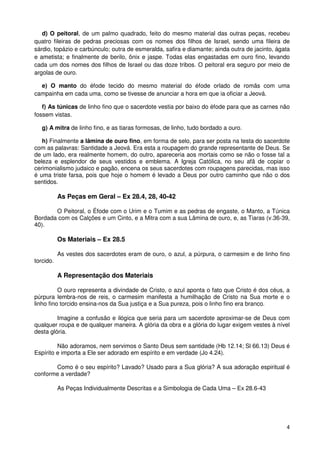 d) O peitoral, de um palmo quadrado, feito do mesmo material das outras peças, recebeu
quatro fileiras de pedras preciosas com os nomes dos filhos de Israel, sendo uma fileira de
sárdio, topázio e carbúnculo; outra de esmeralda, safira e diamante; ainda outra de jacinto, ágata
e ametista; e finalmente de berilo, ônix e jaspe. Todas elas engastadas em ouro fino, levando
cada um dos nomes dos filhos de Israel ou das doze tribos. O peitoral era seguro por meio de
argolas de ouro.

  e) O manto do éfode tecido do mesmo material do éfode orlado de romãs com uma
campainha em cada uma, como se tivesse de anunciar a hora em que ia oficiar a Jeová.

   f) As túnicas de linho fino que o sacerdote vestia por baixo do éfode para que as carnes não
fossem vistas.

   g) A mitra de linho fino, e as tiaras formosas, de linho, tudo bordado a ouro.

   h) Finalmente a lâmina de ouro fino, em forma de selo, para ser posta na testa do sacerdote
com as palavras: Santidade a Jeová. Era esta a roupagem do grande representante de Deus. Se
de um lado, era realmente homem, do outro, apareceria aos mortais como se não o fosse tal a
beleza e esplendor de seus vestidos e emblema. A Igreja Católica, no seu afã de copiar o
cerimonialismo judaico e pagão, encena os seus sacerdotes com roupagens parecidas, mas isso
é uma triste farsa, pois que hoje o homem é levado a Deus por outro caminho que não o dos
sentidos.

           As Peças em Geral – Ex 28.4, 28, 40-42

       O Peitoral, o Éfode com o Urim e o Tumim e as pedras de engaste, o Manto, a Túnica
Bordada com os Calções e um Cinto, e a Mitra com a sua Lâmina de ouro, e, as Tiaras (v.36-39,
40).

           Os Materiais – Ex 28.5

           As vestes dos sacerdotes eram de ouro, o azul, a púrpura, o carmesim e de linho fino
torcido.

           A Representação dos Materiais

          O ouro representa a divindade de Cristo, o azul aponta o fato que Cristo é dos céus, a
púrpura lembra-nos de reis, o carmesim manifesta a humilhação de Cristo na Sua morte e o
linho fino torcido ensina-nos da Sua justiça e a Sua pureza, pois o linho fino era branco.

         Imagine a confusão e ilógica que seria para um sacerdote aproximar-se de Deus com
qualquer roupa e de qualquer maneira. A glória da obra e a glória do lugar exigem vestes à nível
desta glória.

         Não adoramos, nem servimos o Santo Deus sem santidade (Hb 12.14; Sl 66.13) Deus é
Espírito e importa a Ele ser adorado em espírito e em verdade (Jo 4.24).

       Como é o seu espírito? Lavado? Usado para a Sua glória? A sua adoração espiritual é
conforme a verdade?

           As Peças Individualmente Descritas e a Simbologia de Cada Uma – Ex 28.6-43




                                                                                                4
 