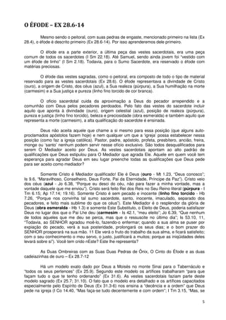 O ÉFODE – EX 28.6-14
         Mesmo sendo o peitoral, com suas pedras de engaste, mencionado primeiro na lista (Ex
28.4), o éfode é descrito primeiro (Ex 28.6-14). Por isso aprenderemos dele primeiro.

        O éfode era a parte exterior, a última peça das vestes sacerdotais, era uma peça
comum de todos os sacerdotes (I Sm 22.18). Até Samuel, sendo ainda jovem foi “vestido com
um éfode de linho” (I Sm 2.18). Todavia, para o Sumo Sacerdote, era reservado o éfode com
matérias preciosas.

         O éfode das vestes sagradas, como o peitoral, era composto de todo o tipo de material
reservado para as vestes sacerdotais (Ex 28.6). O éfode representava a divindade de Cristo
(ouro), a origem de Cristo, dos céus (azul), a Sua realeza (púrpura), a Sua humilhação na morte
(carmesim) e a Sua justiça e pureza (linho fino torcido de cor branca).

        O oficio sacerdotal cuida da aproximação a Deus do pecador arrependido e a
comunhão com Deus pelos pecadores perdoados. Pelo fato das vestes do sacerdote incluir
aquilo que aponta à divindade (ouro), origem celestial (azul), posição de realeza (púrpura),
pureza e justiça (linho fino torcido), beleza e preciosidade (obra esmeralda) e também aquilo que
representa a morte (carmesim), a alta qualificação do sacerdote é ensinada.

         Deus não aceita aquele que chame a si mesmo para essa posição (que alguns auto-
proclamados apóstolos fazem hoje) e nem qualquer um que a ‘igreja’ possa estabelecer nessa
posição (como faz a igreja católica). Pastor, padre, apóstolo, profeta, presbítero, ancião, freira,
monge ou ‘santo’ nenhum podem servir nesse ofício exclusivo. São todos desqualificados para
serem O Mediador aceito por Deus. As vestes sacerdotais apontam ao alto padrão de
qualificações que Deus estipulou para O Mediador que agrada Ele. Aquele em quem você tem
esperança para agradar Deus em seu lugar preenche todas as qualificações que Deus pede
para ser aceito como mediador?

         Somente Cristo é Mediador qualificado! Ele é Deus (ouro - Mt 1.23, “Deus conosco”;
Is 9.6, “Maravilhoso, Conselheiro, Deus Forte, Pai da Eternidade, Príncipe da Paz”). Cristo veio
dos céus (azul - Jo 6.38, “Porque eu desci do céu, não para fazer a minha vontade, mas a
vontade daquele que me enviou”). Cristo será feito Rei dos Reis no Seu Reino literal (púrpura - I
Tm 6.15; Ap 17.14; 19.16). Somente Cristo é sem pecado e inocente (linho fino torcido - Hb
7.26, “Porque nos convinha tal sumo sacerdote, santo, inocente, imaculado, separado dos
pecadores, e feito mais sublime do que os céus”). Este Mediador é o resplendor da glória de
Deus (obra esmeralda - Hb 1.3) e somente Este Substituto, o Eleito de Deus, poderia satisfazer
Deus no lugar dos que o Pai Lhe deu (carmesim - Is 42.1, “meu eleito”; Jo 6.39, “Que nenhum
de todos aqueles que me deu se perca, mas que o ressuscite no último dia”; Is 53.10, 11,
“Todavia, ao SENHOR agradou moê-lo, fazendo-o enfermar; quando a sua alma se puser por
expiação do pecado, verá a sua posteridade, prolongará os seus dias; e o bom prazer do
SENHOR prosperará na sua mão. 11 Ele verá o fruto do trabalho da sua alma, e ficará satisfeito;
com o seu conhecimento o meu servo, o justo, justificará a muitos; porque as iniqüidades deles
levará sobre si”). Você tem crido nEste? Este lhe representa?

        As Duas Ombreiras com as Suas Duas Pedras de Ônix, O Cinto do Éfode e as duas
cadeiazinhas de ouro – Ex 28.7-12

        Há um modelo exato dado por Deus a Moisés no monte Sinai para o Tabernáculo e
“todos os seus pertences” (Ex 25.9). Segundo este modelo os artífices trabalharam “para que
façam tudo o que te tenho ordenando” (Ex 31.6). As vestes sacerdotais faziam parte deste
modelo sagrado (Ex 25.7; 31.10). O fato que o modelo era detalhado e os artífices capacitados
especialmente pelo Espírito de Deus (Ex 31.3-6) nos ensina a “decência e a ordem” que Deus
pede na igreja (I Co 14.40, “Mas faça-se tudo decentemente e com ordem”; I Tm 3.15, “Mas, se

                                                                                                 5
 