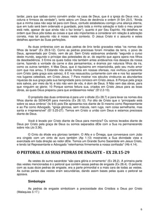 tardar, para que saibas como convém andar na casa de Deus, que é a igreja do Deus vivo, a
coluna e firmeza da verdade”), tanto adora um Deus de decência e ordem (II Sm 23.5, “Ainda
que a minha casa não seja tal para com Deus, contudo estabeleceu comigo uma aliança eterna,
que em tudo será bem ordenado e guardado, pois toda a minha salvação e todo o meu prazer
está nele, apesar de que ainda não o faz brotar”), quanto é por Seu Espírito. Há detalhes na
ordem que Deus pôs todas as coisas e que são importantes a considerar em relação à adoração
correta, mas tal assunto não é nosso neste contexto. O Jesus Cristo é o assunto e estes
detalhes apontam às Suas perfeições.

         As duas ombreiras com as duas pedras de ônix terão gravados nelas “os nomes dos
filhos de Israel” (Ex 28.9-12). Como as pedras preciosas foram minadas da terra, o povo de
Deus, apresentado por Cristo, vem de pó. Sem Cristo estávamos andando “segundo o curso
deste mundo, segundo o príncipe das potestades do ar, do espírito que agora opera nos filhos
da desobediência. 3 Entre os quais todos nós também antes andávamos nos desejos da nossa
carne, fazendo a vontade da carne e dos pensamentos; e éramos por natureza filhos da ira,
como os outros também. 4 Mas Deus, que é riquíssimo em misericórdia, pelo seu muito amor
com que nos amou, 5 Estando nós ainda mortos em nossas ofensas, nos vivificou juntamente
com Cristo (pela graça sois salvos), 6 E nos ressuscitou juntamente com ele e nos fez assentar
nos lugares celestiais, em Cristo Jesus; 7 Para mostrar nos séculos vindouros as abundantes
riquezas da sua graça pela sua benignidade para conosco em Cristo Jesus. 8 Porque pela graça
sois salvos, por meio da fé; e isto não vem de vós, é dom de Deus. 9 Não vem das obras, para
que ninguém se glorie; 10 Porque somos feitura sua, criados em Cristo Jesus para as boas
obras, as quais Deus preparou para que andássemos nelas” (Ef 2.2-10).

          O propósito das duas ombreiras é para unir o éfode (Ex 28.7) e para levar os nomes dos
filhos diante do SENHOR para memória (Ex 28.12). Foi dito de Cristo que o “principado está
sobre os seus ombros” (Is 9.6) pois Ele apresenta-nos diante de Si mesmo como Representante
e ao Pai como Advogado, “igreja gloriosa, sem mácula, nem ruga, nem coisa semelhante, mas
santa e irrepreensível” (Ef 5.25-27). Temos em Cristo a união com Deus e estamos preciosos
diante de Deus.

        Você é levado por Cristo diante de Deus para memória? Ou somos levados diante de
Deus por Cristo pela graça de Deus ou somos separados dEle com a Sua ira permanecendo
sobre nós (Jo 3.36).

         O Cinto do éfode era glorioso também. O Alfa e o Ômega, que conversava com João
era cingido com um cinto de ouro também (Ap 1.13) mostrando a Sua divindade vista e
exercitada em toda direção ao redor dEle. Temos um Grande Sumo Sacerdote em Jesus Cristo,
e tendo tal Representante e Advogado “retenhamos firmemente a nossa confissão” (Hb 4.14).

O PEITORAL E AS SUAS PEDRAS DE ENGASTE – EX 28.15-29
         As vestes do sumo sacerdote “são para glória e ornamento” (Ex 28.2). A primeira parte
das vestes mencionadas é o peitoral que contém essas pedras de engaste (Ex 28.4). O peitoral,
com as suas doze pedras de engaste, era a parte primordial e a mais cara de todas as vestes.
As outras partes das vestes eram secundárias, dando assim bases pelas quais o peitoral se
apoiava.

        Simbologia

        As pedras de engaste simbolizam a preciosidade dos Cristãos a Deus por Cristo
(Malaquias 3.17.)




                                                                                              6
 