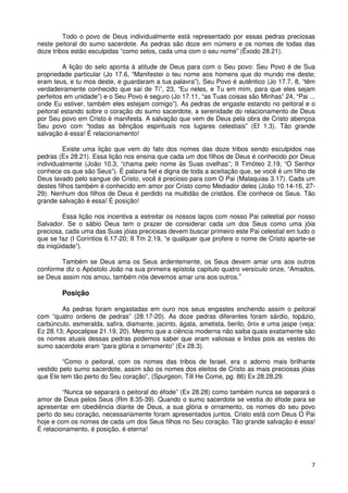 Todo o povo de Deus individualmente está representado por essas pedras preciosas
neste peitoral do sumo sacerdote. As pedras são doze em número e os nomes de todas das
doze tribos estão esculpidas “como selos, cada uma com o seu nome” (Êxodo 28.21).

         A lição do selo aponta à atitude de Deus para com o Seu povo: Seu Povo é de Sua
propriedade particular (Jo 17.6, “Manifestei o teu nome aos homens que do mundo me deste;
eram teus, e tu mos deste, e guardaram a tua palavra”), Seu Povo é autêntico (Jo 17.7, 8, “têm
verdadeiramente conhecido que saí de Ti”, 23, “Eu neles, e Tu em mim, para que eles sejam
perfeitos em unidade”) e o Seu Povo é seguro (Jo 17.11, “as Tuas coisas são Minhas” 24, “Pai ...
onde Eu estiver, também eles estejam comigo”). As pedras de engaste estando no peitoral e o
peitoral estando sobre o coração do sumo sacerdote, a serenidade do relacionamento de Deus
por Seu povo em Cristo é manifesta. A salvação que vem de Deus pela obra de Cristo abençoa
Seu povo com “todas as bênçãos espirituais nos lugares celestiais” (Ef 1.3). Tão grande
salvação é essa! É relacionamento!

         Existe uma lição que vem do fato dos nomes das doze tribos sendo esculpidos nas
pedras (Ex 28.21). Essa lição nos ensina que cada um dos filhos de Deus é conhecido por Deus
individualmente (João 10.3, “chama pelo nome às Suas ovelhas”; II Timóteo 2.19, “O Senhor
conhece os que são Seus”). É palavra fiel e digna de toda a aceitação que, se você é um filho de
Deus lavado pelo sangue de Cristo, você é precioso para com O Pai (Malaquias 3.17). Cada um
destes filhos também é conhecido em amor por Cristo como Mediador deles (João 10.14-16, 27-
29). Nenhum dos filhos de Deus é perdido na multidão de cristãos. Ele conhece os Seus. Tão
grande salvação é essa! É posição!

         Essa lição nos incentiva a estreitar os nossos laços com nosso Pai celestial por nosso
Salvador. Se o sábio Deus tem o prazer de considerar cada um dos Seus como uma jóia
preciosa, cada uma das Suas jóias preciosas devem buscar primeiro este Pai celestial em tudo o
que se faz (I Coríntios 6.17-20; II Tm 2.19, “e qualquer que profere o nome de Cristo aparte-se
da iniqüidade”).

        Também se Deus ama os Seus ardentemente, os Seus devem amar uns aos outros
conforme diz o Apóstolo João na sua primeira epístola capitulo quatro versículo onze, “Amados,
se Deus assim nos amou, também nós devemos amar uns aos outros.”

        Posição

        As pedras foram engastadas em ouro nos seus engastes enchendo assim o peitoral
com “quatro ordens de pedras” (28.17-20). As doze pedras diferentes foram sárdio, topázio,
carbúnculo, esmeralda, safira, diamante, jacinto, ágata, ametista, berilo, ônix e uma jaspe (veja:
Ez 28.13; Apocalipse 21.19, 20). Mesmo que a ciência moderna não saiba quais exatamente são
os nomes atuais dessas pedras podemos saber que eram valiosas e lindas pois as vestes do
sumo sacerdote eram “para glória e ornamento” (Ex 28.3).

         “Como o peitoral, com os nomes das tribos de Israel, era o adorno mais brilhante
vestido pelo sumo sacerdote, assim são os nomes dos eleitos de Cristo as mais preciosas jóias
que Ele tem tão perto do Seu coração”, (Spurgeon, Till He Come, pg. 86) Ex 28.28,29.

         “Nunca se separará o peitoral do éfode” (Ex 28.28) como também nunca se separará o
amor de Deus pelos Seus (Rm 8.35-39). Quando o sumo sacerdote se vestia do éfode para se
apresentar em obediência diante de Deus, a sua glória e ornamento, os nomes do seu povo
perto do seu coração, necessariamente foram apresentados juntos. Cristo está com Deus O Pai
hoje e com os nomes de cada um dos Seus filhos no Seu coração. Tão grande salvação é essa!
É relacionamento, é posição, é eterna!




                                                                                                7
 