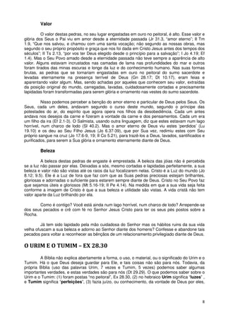 Valor

         O valor destas pedras, no seu lugar engastadas em ouro no peitoral, é alto. Esse valor e
glória dos Seus o Pai viu em amor desde a eternidade passada (Jr 31.3, “amor eterno”; II Tm
1.9, “Que nos salvou, e chamou com uma santa vocação; não segundo as nossas obras, mas
segundo o seu próprio propósito e graça que nos foi dada em Cristo Jesus antes dos tempos dos
séculos”; II Ts 2.13, “por vos ter Deus elegido desde o princípio para a salvação”; I Jo 4.19; Ef
1.4). Mas o Seu Povo amado desde a eternidade passada não teve sempre a aparência de alto
valor. Alguns estavam incrustados nas camadas de lama nas profundidades do mar e outros
foram tirados das minas escuras e longe da luz e do conhecimento humano. Nas suas formas
brutas, as pedras que se tornariam engastadas em ouro no peitoral do sumo sacerdote e
levadas eternamente na presença terrível de Deus (Gn 28.17; Dt 10.17), eram feias e
aparentando valor algum. Mas, sendo achadas por aqueles que conhecem seu valor, extraídas
da posição original do mundo, carregadas, lavadas, cuidadosamente cortadas e precisamente
lapidadas foram transformadas para serem glória e ornamento nas vestes do sumo sacerdote.

          Nisso podemos perceber a benção do amor eterno e particular de Deus pelos Seus. Os
Seus, cada um deles, andavam segundo o curso deste mundo, segundo o príncipe das
potestades do ar, do espírito que agora opera nos filhos da desobediência. Cada um antes
andava nos desejos da carne e fizeram a vontade da carne e dos pensamentos. Cada um era
um filho da ira (Ef 2.1-3). O Salmista, usando outra linguagem, diz que estes estavam num lago
horrível, num charco de lodo (Sl 40.2). Mas o amor eterno de Deus viu estes ‘perdidos’ (Lu
19.10) e os deu ao Seu Filho Jesus (Jo 6.37-39), que por Sua vez, redimiu estes com Seu
próprio sangue na cruz (Jo 17.6-9, 19; II Co 5.21), para trazê-los a Deus, lavados, santificados e
purificados, para serem a Sua glória e ornamento eternamente diante de Deus.

        Beleza

         A beleza destas pedras de engaste é emprestada. A beleza das jóias não é percebida
se a luz não passar por elas. Deixadas a sós, mesmo cortadas e lapidadas perfeitamente, a sua
beleza e valor não são vistas até os raios da luz focalizarem nelas. Cristo é a Luz do mundo (Jo
8.12; 9.5). Ele é a Luz de fora que faz com que as Suas pedras preciosas estejam brilhantes,
gloriosas e adornadas o suficiente para estarem sempre diante de Deus. Cristo no Seu Povo faz
que sejamos úteis e gloriosos (Mt 5.16-19; II Pe 4.14). Na medida em que a sua vida seja feita
conforme a imagem de Cristo é que a sua beleza e utilidade são vistas. A vida cristã não tem
valor aparte da Luz brilhando por ela.

       Como é contigo? Você está ainda num lago horrível, num charco de lodo? Arrepende-se
dos seus pecados e crê com fé no Senhor Jesus Cristo para ter os seus pés postos sobre a
Rocha.

         Já tem sido lapidado pela mão cuidadosa do Senhor mas os hábitos ruins da sua vida
velha ofuscam a sua beleza e adorno ao Senhor diante dos homens? Confesse e abandone tais
pecados para voltar a reconhecer as bênçãos de um relacionamento privilegiado diante de Deus.

O URIM E O TUMIM – EX 28.30
        A Bíblia não explica abertamente a forma, o uso, o material, ou o significado do Urim e o
Tumim. Há o que Deus deseja guardar para Ele, e tais coisas não são para nós. Todavia, da
própria Bíblia (uso das palavras Urim, 7 vezes e Tumim, 5 vezes) podemos saber algumas
importantes verdades, e estas verdades são para nós (Dt 29.29). O que podemos saber sobre o
Urim e o Tumim: (1) foram postas “no peitoral”, Ex 28.30, (2) no hebraico Urim significa “luzes” ,
e Tumim significa “perfeições”, (3) fazia juízo, ou conhecimento, da vontade de Deus por eles,



                                                                                                8
 