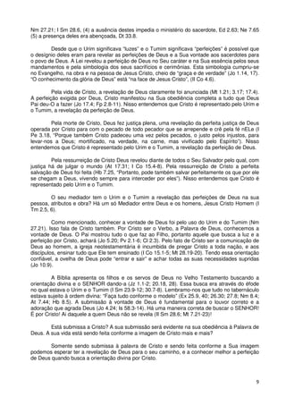Nm 27.21; I Sm 28.6, (4) a ausência destes impedia o ministério do sacerdote, Ed 2.63; Ne 7.65
(5) a presença deles era abençoada, Dt 33.8.

        Desde que o Urim significava “luzes” e o Tumim significava “perfeições” é possível que
o desígnio deles eram para revelar as perfeições de Deus e a Sua vontade aos sacerdotes para
o povo de Deus. A Lei revelou a perfeição de Deus no Seu caráter e na Sua essência pelos seus
mandamentos e pela simbologia dos seus sacrifícios e cerimônias. Esta simbologia cumpriu-se
no Evangelho, na obra e na pessoa de Jesus Cristo, cheio de “graça e de verdade” (Jo 1.14, 17).
“O conhecimento da glória de Deus” está “na face de Jesus Cristo”, (II Co 4.6).

         Pela vida de Cristo, a revelação de Deus claramente foi anunciada (Mt 1.21; 3.17; 17.4).
A perfeição exigida por Deus, Cristo manifestou na Sua obediência completa a tudo que Deus
Pai deu-O a fazer (Jo 17.4; Fp 2.8-11). Nisso entendemos que Cristo é representado pelo Urim e
o Tumim, a revelação da perfeição de Deus.

         Pela morte de Cristo, Deus fez justiça plena, uma revelação da perfeita justiça de Deus
operada por Cristo para com o pecado de todo pecador que se arrepende e crê pela fé nELe (I
Pe 3.18, “Porque também Cristo padeceu uma vez pelos pecados, o justo pelos injustos, para
levar-nos a Deus; mortificado, na verdade, na carne, mas vivificado pelo Espírito”). Nisso
entendemos que Cristo é representado pelo Urim e o Tumim, a revelação da perfeição de Deus.

         Pela ressurreição de Cristo Deus revelou diante de todos o Seu Salvador pelo qual, com
justiça há de julgar o mundo (At 17.31; I Co 15.4-8). Pela ressurreição de Cristo a perfeita
salvação de Deus foi feita (Hb 7.25, “Portanto, pode também salvar perfeitamente os que por ele
se chegam a Deus, vivendo sempre para interceder por eles”). Nisso entendemos que Cristo é
representado pelo Urim e o Tumim.

        O seu mediador tem o Urim e o Tumim a revelação das perfeições de Deus na sua
pessoa, atributos e obra? Há um só Mediador entre Deus e os homens, Jesus Cristo Homem (I
Tm 2.5, 6).

         Como mencionado, conhecer a vontade de Deus foi pelo uso do Urim e do Tumim (Nm
27.21). Isso fala de Cristo também. Por Cristo ser o Verbo, a Palavra de Deus, conhecemos a
vontade de Deus. O Pai mostrou tudo o que faz ao Filho, portanto aquele que busca a luz e a
perfeição por Cristo, achará (Jo 5.20; Pv 2.1-6; Cl 2.3). Pelo fato de Cristo ser a comunicação de
Deus ao homem, a igreja neotestamentária é incumbida de pregar Cristo a toda nação, e aos
discípulos, ensinar tudo que Ele tem ensinado (I Co 15.1-5; Mt 28.19-20). Tendo essa orientação
confiável, a ovelha de Deus pode “entrar e sair” e achar todas as suas necessidades supridas
(Jo 10.9).

         A Bíblia apresenta os filhos e os servos de Deus no Velho Testamento buscando a
orientação divina e o SENHOR dando-a (Jz 1.1-2; 20.18, 28). Essa busca era através do éfode
no qual estava o Urim e o Tumim (I Sm 23.9-12; 30.7-8). Lembramo-nos que tudo no tabernáculo
estava sujeito à ordem divina: “Faça tudo conforme o modelo” (Ex 25.9, 40; 26.30; 27.8; Nm 8.4;
At 7.44; Hb 8.5). A submissão à vontade de Deus é fundamental para o louvor correto e a
adoração que agrada Deus (Jo 4.24; Is 58.3-14). Há uma maneira correta de buscar o SENHOR!
É por Cristo! Ai daquele a quem Deus não se revela (II Sm 28.6; Mt 7.21-23)!

        Está submissa a Cristo? A sua submissão será evidente na sua obediência à Palavra de
Deus. A sua vida está sendo feita conforme a imagem de Cristo mais e mais?

        Somente sendo submissa à palavra de Cristo e sendo feita conforme a Sua imagem
podemos esperar ter a revelação de Deus para o seu caminho, e a conhecer melhor a perfeição
de Deus quando busca a orientação divina por Cristo.



                                                                                                9
 