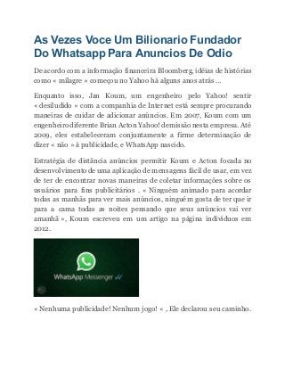 As Vezes Voce Um Bilionario Fundador
Do Whatsapp Para Anuncios De Odio
De acordo com a informação financeira Bloomberg, idéias de histórias
como « milagre » começou no Yahoo há alguns anos atrás …
Enquanto isso, Jan Koum, um engenheiro pelo Yahoo! sentir
« desiludido » com a companhia de Internet está sempre procurando
maneiras de cuidar de adicionar anúncios. Em 2007, Koum com um
engenheiro diferente Brian Acton Yahoo! demissão nesta empresa. Até
2009, eles estabeleceram conjuntamente a firme determinação de
dizer « não » à publicidade, e WhatsApp nascido.
Estratégia de distância anúncios permitir Koum e Acton focada no
desenvolvimento de uma aplicação de mensagens fácil de usar, em vez
de ter de encontrar novas maneiras de coletar informações sobre os
usuários para fins publicitários . « Ninguém animado para acordar
todas as manhãs para ver mais anúncios, ninguém gosta de ter que ir
para a cama todas as noites pensando que seus anúncios vai ver
amanhã », Koum escreveu em um artigo na página indivíduos em
2012.
« Nenhuma publicidade! Nenhum jogo! « , Ele declarou seu caminho.
 