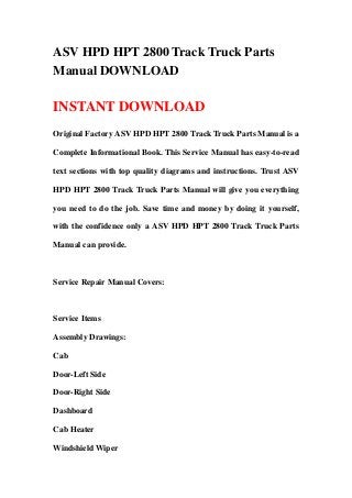 ASV HPD HPT 2800 Track Truck Parts
Manual DOWNLOAD

INSTANT DOWNLOAD
Original Factory ASV HPD HPT 2800 Track Truck Parts Manual is a

Complete Informational Book. This Service Manual has easy-to-read

text sections with top quality diagrams and instructions. Trust ASV

HPD HPT 2800 Track Truck Parts Manual will give you everything

you need to do the job. Save time and money by doing it yourself,

with the confidence only a ASV HPD HPT 2800 Track Truck Parts

Manual can provide.



Service Repair Manual Covers:



Service Items

Assembly Drawings:

Cab

Door-Left Side

Door-Right Side

Dashboard

Cab Heater

Windshield Wiper
 