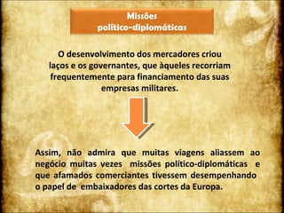 O desenvolvimento dos mercadores criou laços e os governantes, que àqueles recorriam frequentemente para financiamento das suas empresas militares. Assim, não admira que muitas viagens aliassem ao negócio muitas vezes  missões político-diplomáticas  e que afamados comerciantes tivessem desempenhando  o papel de  embaixadores das cortes da Europa.  Missões  político-diplomáticas 
